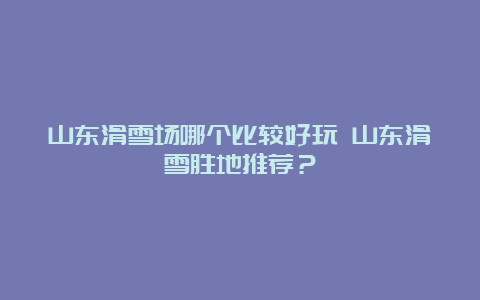 山东滑雪场哪个比较好玩 山东滑雪胜地推荐？