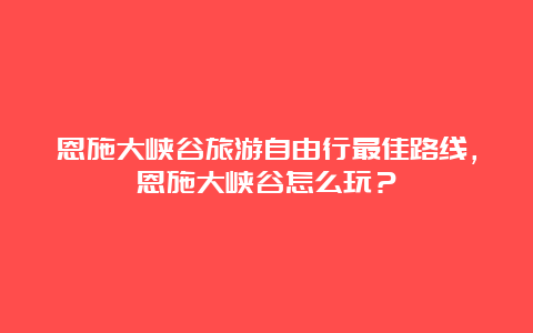 恩施大峡谷旅游自由行最佳路线，恩施大峡谷怎么玩？