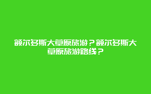 额尔多斯大草原旅游？额尔多斯大草原旅游路线？