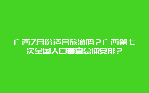 广西7月份适合旅游吗？广西第七次全国人口普查总体安排？