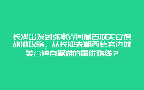 长沙出发到张家界凤凰古城芙蓉镇旅游攻略，从长沙去湘西德夯边城芙蓉镇自驾游的最优路线？