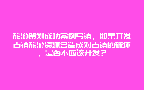 旅游策划成功案例乌镇，如果开发古镇旅游资源会造成对古镇的破坏，是否不应该开发？