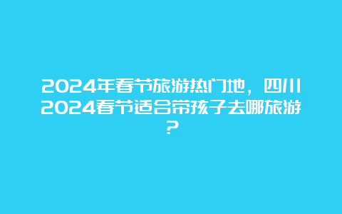 2024年春节旅游热门地，四川2024春节适合带孩子去哪旅游？