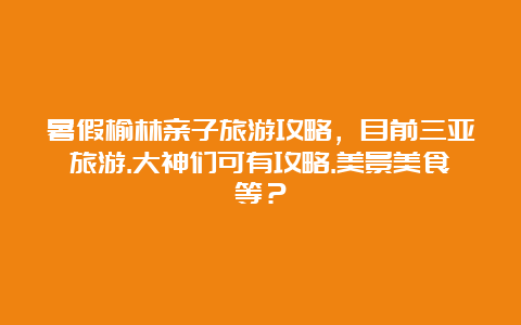 暑假榆林亲子旅游攻略，目前三亚旅游.大神们可有攻略.美景美食等？