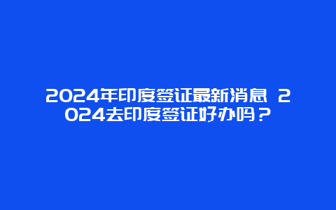 2024年印度签证最新消息 2024去印度签证好办吗？