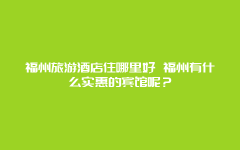 福州旅游酒店住哪里好 福州有什么实惠的宾馆呢？