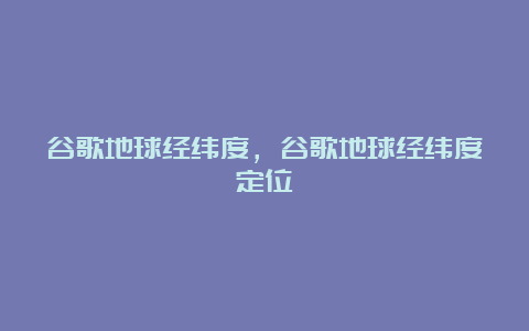 谷歌地球经纬度，谷歌地球经纬度定位