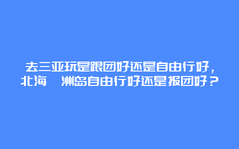 去三亚玩是跟团好还是自由行好，北海涠洲岛自由行好还是报团好？