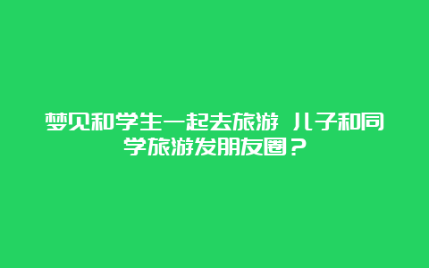 梦见和学生一起去旅游 儿子和同学旅游发朋友圈？