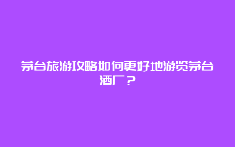 茅台旅游攻略如何更好地游览茅台酒厂？