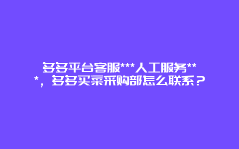 多多平台客服***人工服务***，多多买菜采购部怎么联系？