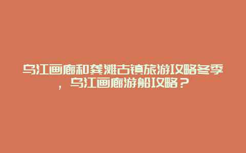 乌江画廊和龚滩古镇旅游攻略冬季，乌江画廊游船攻略？