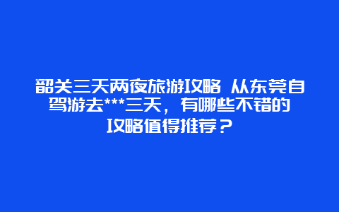 韶关三天两夜旅游攻略 从东莞自驾游去***三天，有哪些不错的攻略值得推荐？