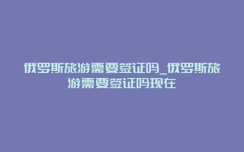 俄罗斯旅游需要签证吗_俄罗斯旅游需要签证吗现在