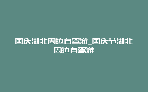 国庆湖北周边自驾游_国庆节湖北周边自驾游