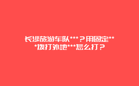 长沙旅游车队***？用固定***拨打外地***怎么打？