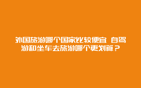 外国旅游哪个国家比较便宜 自驾游和坐车去旅游哪个更划算？