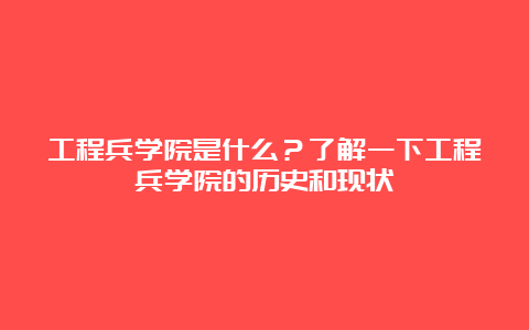 工程兵学院是什么？了解一下工程兵学院的历史和现状