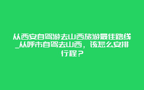 从西安自驾游去山西旅游最佳路线_从呼市自驾去山西，该怎么安排行程？