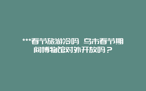 ***春节旅游冷吗 乌市春节期间博物馆对外开放吗？