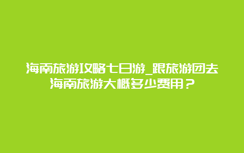 海南旅游攻略七日游_跟旅游团去海南旅游大概多少费用？