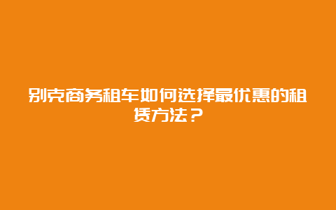 别克商务租车如何选择最优惠的租赁方法？