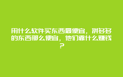 用什么软件买东西最便宜，拼多多的东西那么便宜，他们靠什么赚钱？