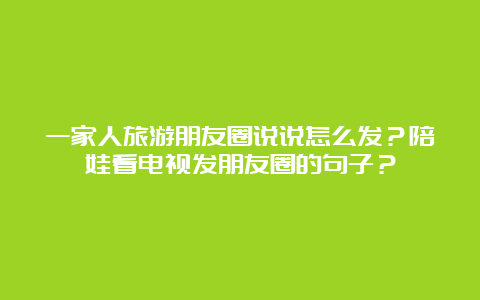 一家人旅游朋友圈说说怎么发？陪娃看电视发朋友圈的句子？