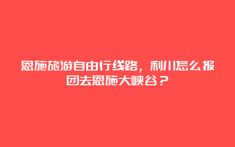 恩施旅游自由行线路，利川怎么报团去恩施大峡谷？