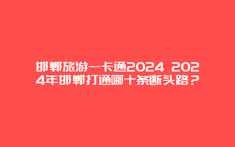 邯郸旅游一卡通2024 2024年邯郸打通哪十条断头路？