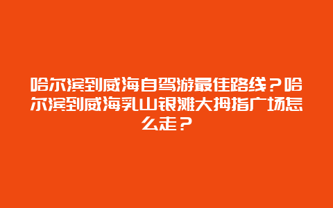 哈尔滨到威海自驾游最佳路线？哈尔滨到威海乳山银滩大拇指广场怎么走？