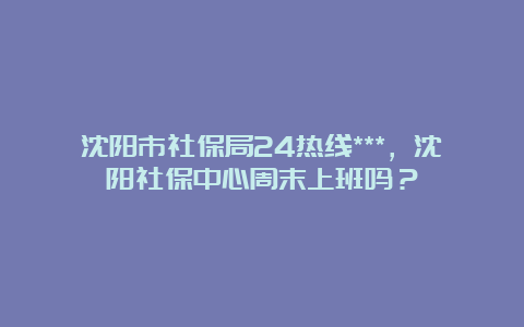 沈阳市社保局24热线***，沈阳社保中心周末上班吗？