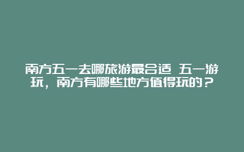 南方五一去哪旅游最合适 五一游玩，南方有哪些地方值得玩的？