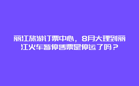 丽江旅游订票中心，8月大理到丽江火车暂停售票是停运了吗？