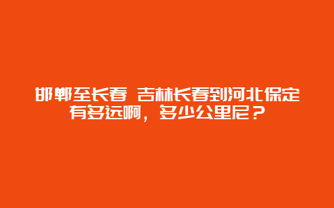 邯郸至长春 吉林长春到河北保定有多远啊，多少公里尼？