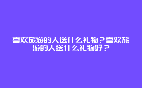 喜欢旅游的人送什么礼物？喜欢旅游的人送什么礼物好？