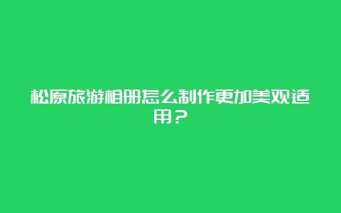 松原旅游相册怎么制作更加美观适用？