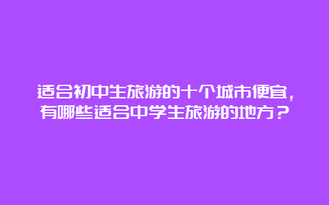 适合初中生旅游的十个城市便宜，有哪些适合中学生旅游的地方？