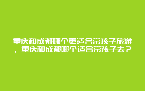 重庆和成都哪个更适合带孩子旅游，重庆和成都哪个适合带孩子去？