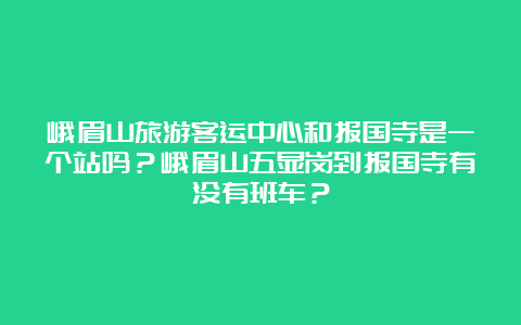 峨眉山旅游客运中心和报国寺是一个站吗？峨眉山五显岗到报国寺有没有班车？