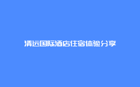 清远国际酒店住宿体验分享