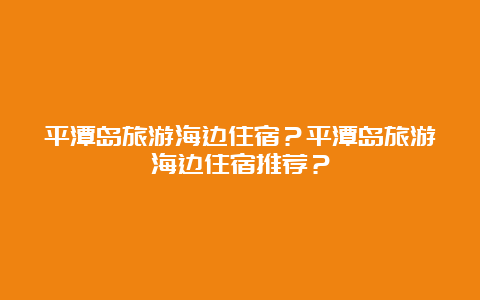 平潭岛旅游海边住宿？平潭岛旅游海边住宿推荐？