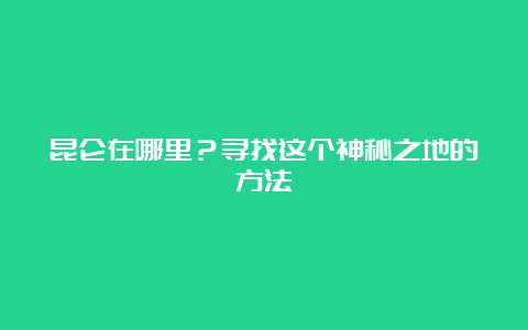 昆仑在哪里？寻找这个神秘之地的方法