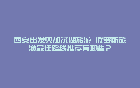 西安出发贝加尔湖旅游 俄罗斯旅游最佳路线推荐有哪些？