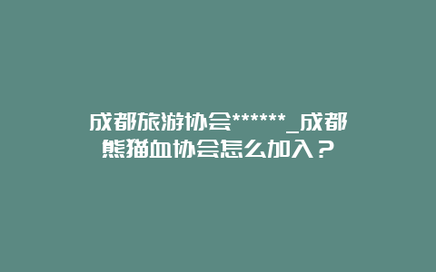 成都旅游协会******_成都熊猫血协会怎么加入？