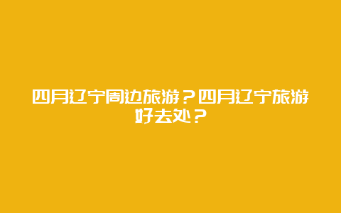 四月辽宁周边旅游？四月辽宁旅游好去处？