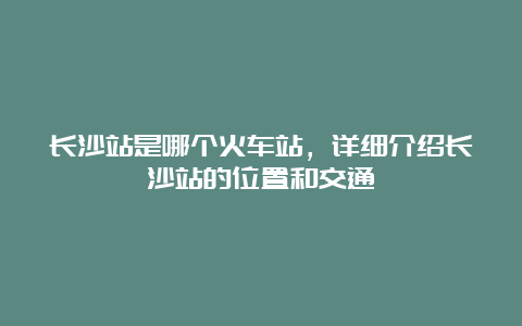 长沙站是哪个火车站，详细介绍长沙站的位置和交通