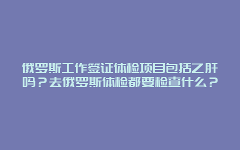 俄罗斯工作签证体检项目包括乙肝吗？去俄罗斯体检都要检查什么？