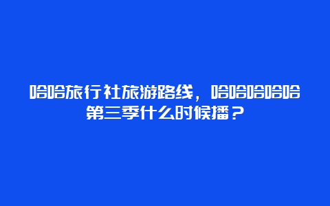 哈哈旅行社旅游路线，哈哈哈哈哈第三季什么时候播？