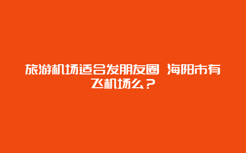 旅游机场适合发朋友圈 海阳市有飞机场么？